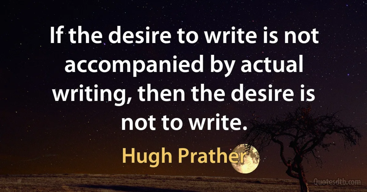 If the desire to write is not accompanied by actual writing, then the desire is not to write. (Hugh Prather)