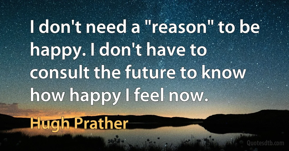 I don't need a "reason" to be happy. I don't have to consult the future to know how happy I feel now. (Hugh Prather)