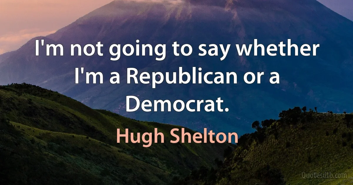 I'm not going to say whether I'm a Republican or a Democrat. (Hugh Shelton)