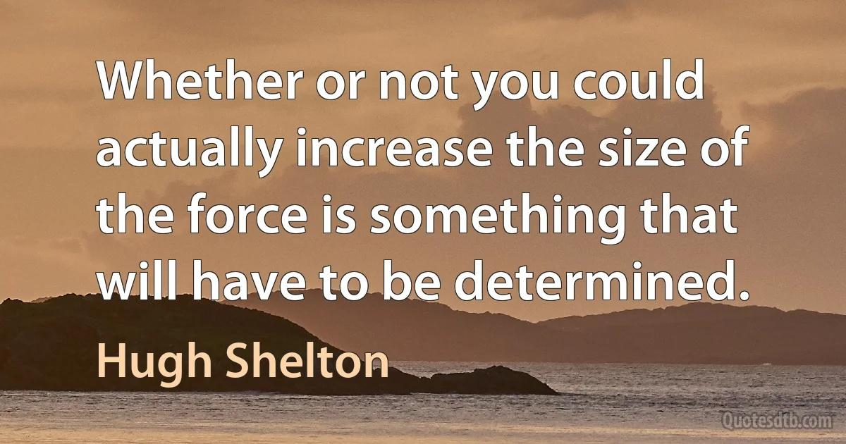 Whether or not you could actually increase the size of the force is something that will have to be determined. (Hugh Shelton)