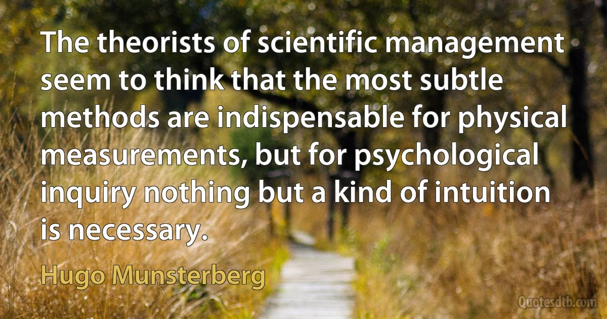 The theorists of scientific management seem to think that the most subtle methods are indispensable for physical measurements, but for psychological inquiry nothing but a kind of intuition is necessary. (Hugo Munsterberg)