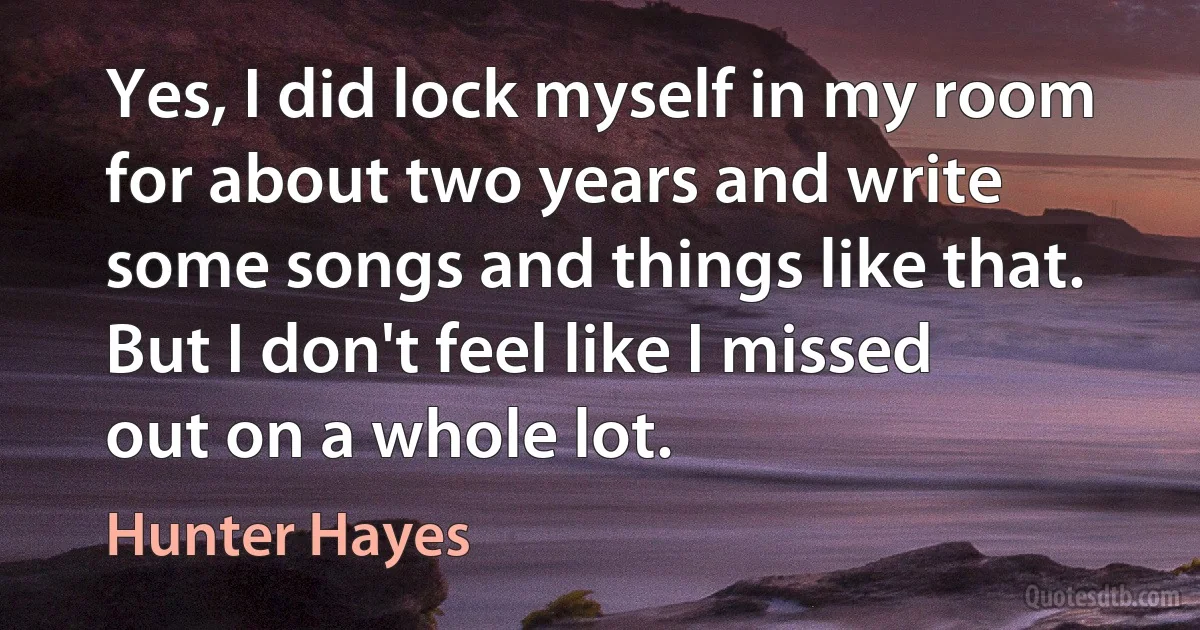 Yes, I did lock myself in my room for about two years and write some songs and things like that. But I don't feel like I missed out on a whole lot. (Hunter Hayes)