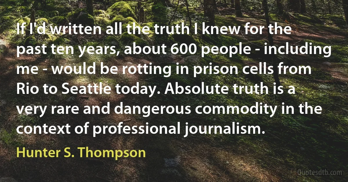 If I'd written all the truth I knew for the past ten years, about 600 people - including me - would be rotting in prison cells from Rio to Seattle today. Absolute truth is a very rare and dangerous commodity in the context of professional journalism. (Hunter S. Thompson)