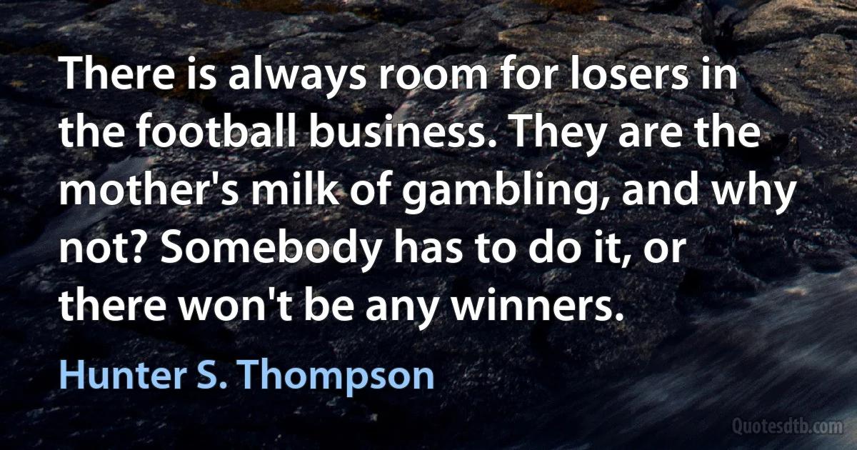 There is always room for losers in the football business. They are the mother's milk of gambling, and why not? Somebody has to do it, or there won't be any winners. (Hunter S. Thompson)