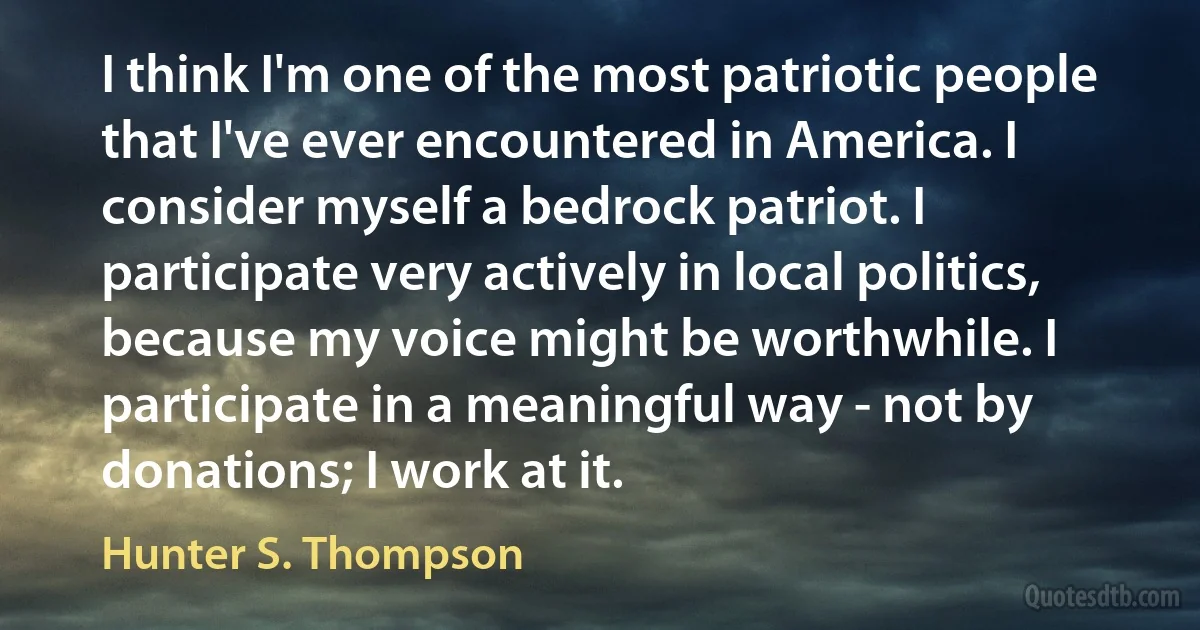 I think I'm one of the most patriotic people that I've ever encountered in America. I consider myself a bedrock patriot. I participate very actively in local politics, because my voice might be worthwhile. I participate in a meaningful way - not by donations; I work at it. (Hunter S. Thompson)