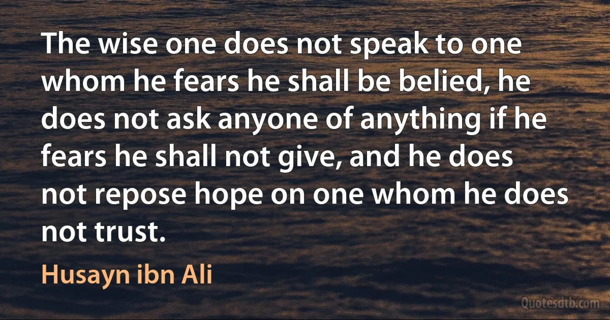 The wise one does not speak to one whom he fears he shall be belied, he does not ask anyone of anything if he fears he shall not give, and he does not repose hope on one whom he does not trust. (Husayn ibn Ali)