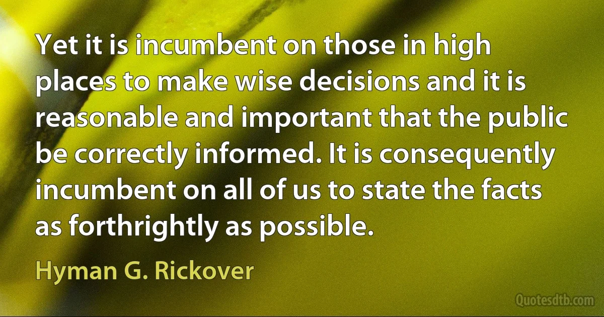 Yet it is incumbent on those in high places to make wise decisions and it is reasonable and important that the public be correctly informed. It is consequently incumbent on all of us to state the facts as forthrightly as possible. (Hyman G. Rickover)