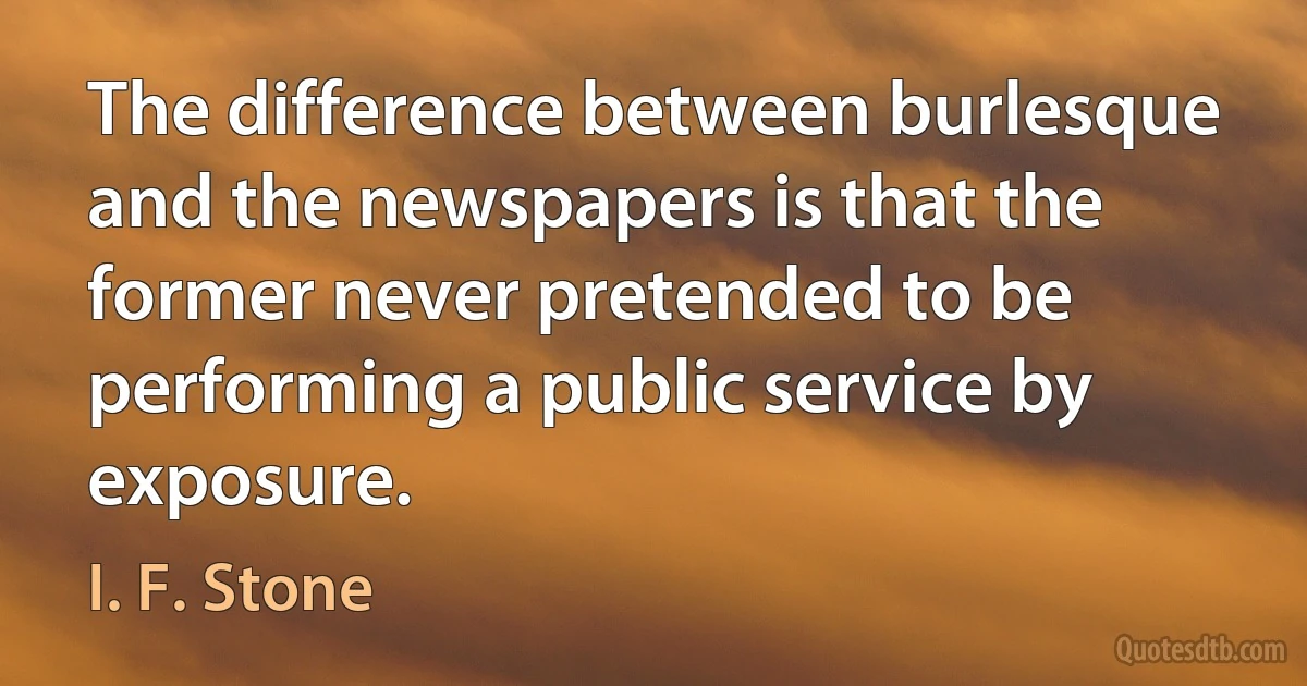 The difference between burlesque and the newspapers is that the former never pretended to be performing a public service by exposure. (I. F. Stone)