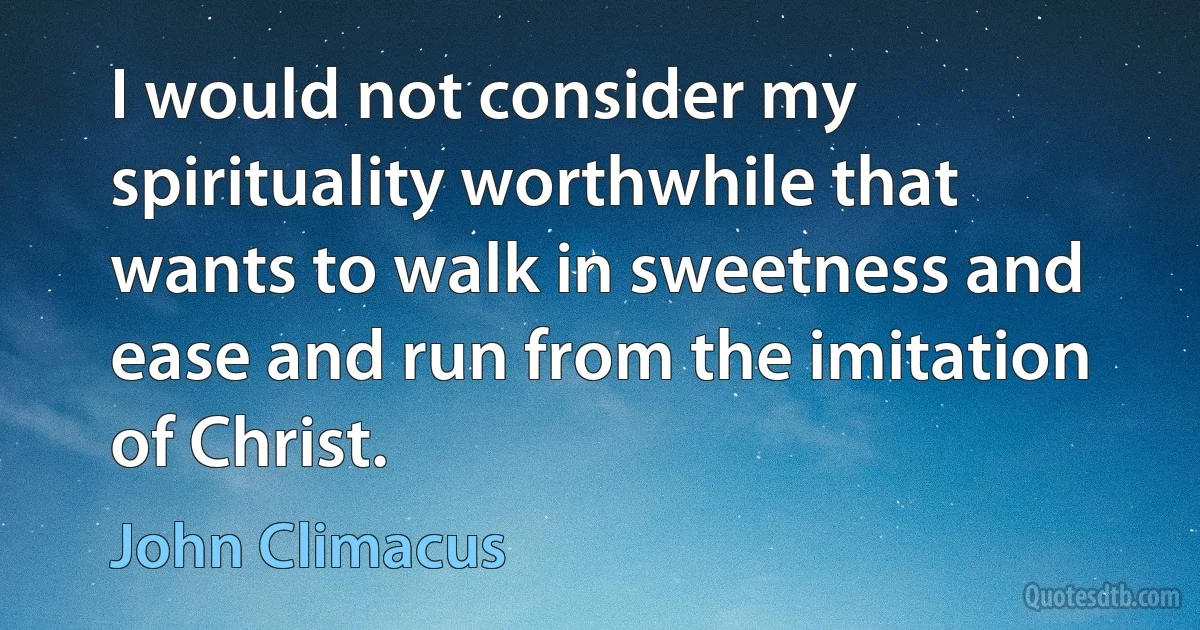 I would not consider my spirituality worthwhile that wants to walk in sweetness and ease and run from the imitation of Christ. (John Climacus)
