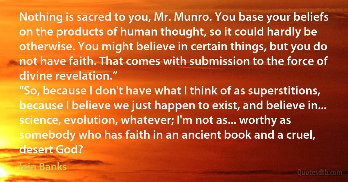 Nothing is sacred to you, Mr. Munro. You base your beliefs on the products of human thought, so it could hardly be otherwise. You might believe in certain things, but you do not have faith. That comes with submission to the force of divine revelation.”
"So, because I don't have what I think of as superstitions, because I believe we just happen to exist, and believe in... science, evolution, whatever; I'm not as... worthy as somebody who has faith in an ancient book and a cruel, desert God? (Iain Banks)