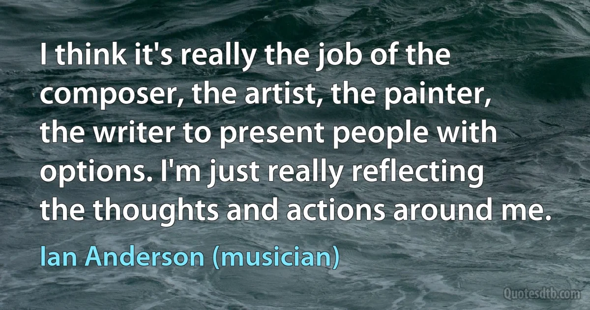 I think it's really the job of the composer, the artist, the painter, the writer to present people with options. I'm just really reflecting the thoughts and actions around me. (Ian Anderson (musician))