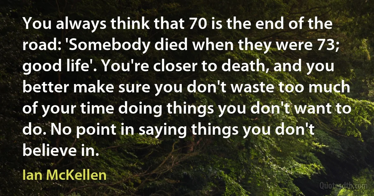 You always think that 70 is the end of the road: 'Somebody died when they were 73; good life'. You're closer to death, and you better make sure you don't waste too much of your time doing things you don't want to do. No point in saying things you don't believe in. (Ian McKellen)