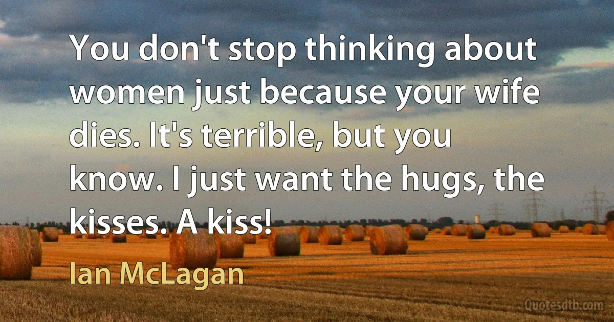 You don't stop thinking about women just because your wife dies. It's terrible, but you know. I just want the hugs, the kisses. A kiss! (Ian McLagan)