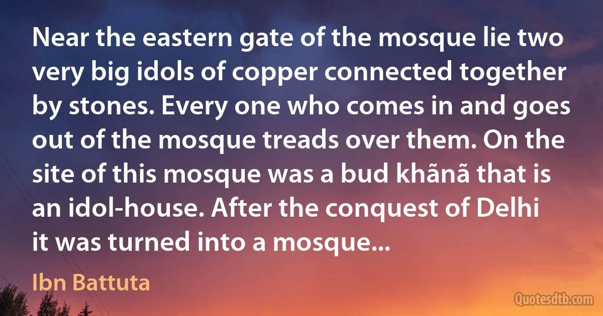 Near the eastern gate of the mosque lie two very big idols of copper connected together by stones. Every one who comes in and goes out of the mosque treads over them. On the site of this mosque was a bud khãnã that is an idol-house. After the conquest of Delhi it was turned into a mosque... (Ibn Battuta)