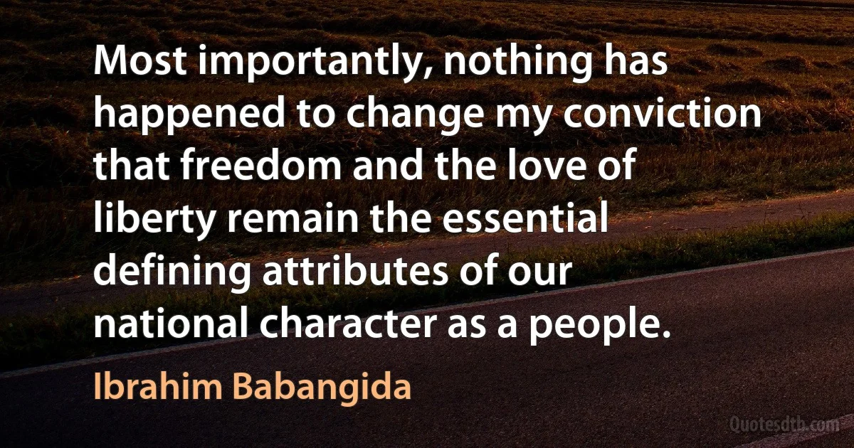 Most importantly, nothing has happened to change my conviction that freedom and the love of liberty remain the essential defining attributes of our national character as a people. (Ibrahim Babangida)