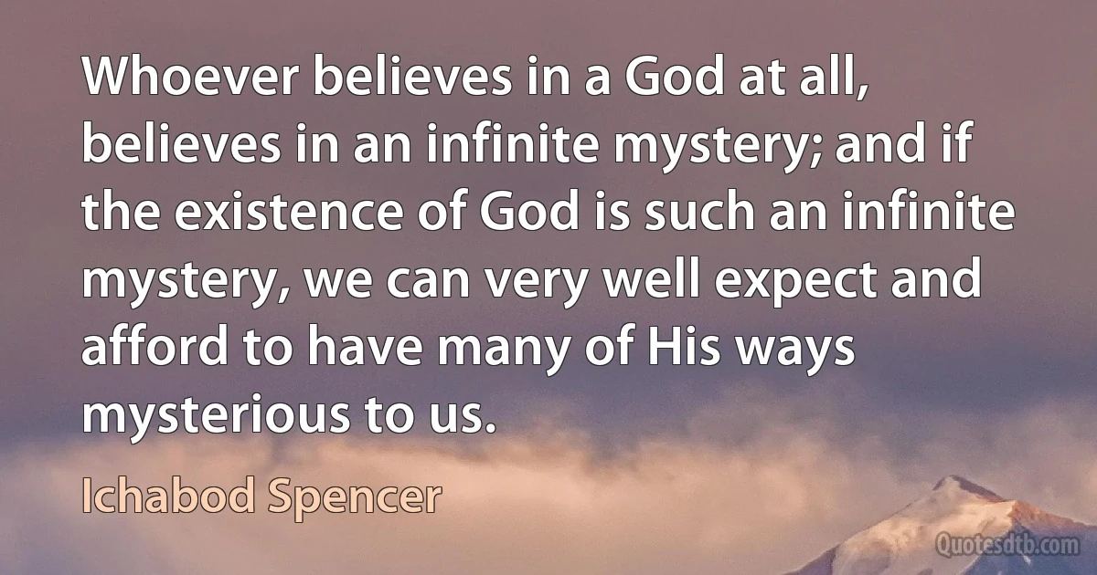 Whoever believes in a God at all, believes in an infinite mystery; and if the existence of God is such an infinite mystery, we can very well expect and afford to have many of His ways mysterious to us. (Ichabod Spencer)