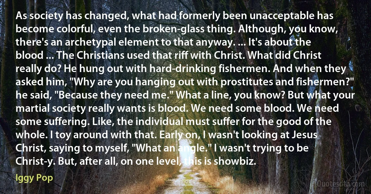 As society has changed, what had formerly been unacceptable has become colorful, even the broken-glass thing. Although, you know, there's an archetypal element to that anyway. ... It's about the blood ... The Christians used that riff with Christ. What did Christ really do? He hung out with hard-drinking fishermen. And when they asked him, "Why are you hanging out with prostitutes and fishermen?" he said, "Because they need me." What a line, you know? But what your martial society really wants is blood. We need some blood. We need some suffering. Like, the individual must suffer for the good of the whole. I toy around with that. Early on, I wasn't looking at Jesus Christ, saying to myself, "What an angle." I wasn't trying to be Christ-y. But, after all, on one level, this is showbiz. (Iggy Pop)