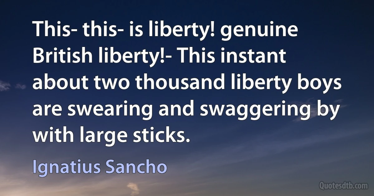 This- this- is liberty! genuine British liberty!- This instant about two thousand liberty boys are swearing and swaggering by with large sticks. (Ignatius Sancho)