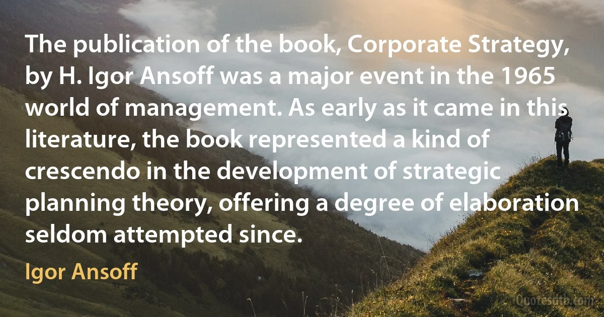 The publication of the book, Corporate Strategy, by H. Igor Ansoff was a major event in the 1965 world of management. As early as it came in this literature, the book represented a kind of crescendo in the development of strategic planning theory, offering a degree of elaboration seldom attempted since. (Igor Ansoff)