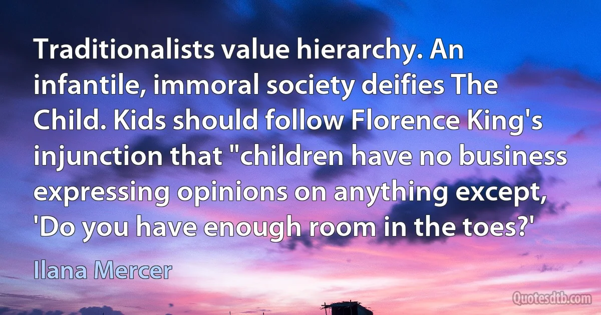 Traditionalists value hierarchy. An infantile, immoral society deifies The Child. Kids should follow Florence King's injunction that "children have no business expressing opinions on anything except, 'Do you have enough room in the toes?' (Ilana Mercer)