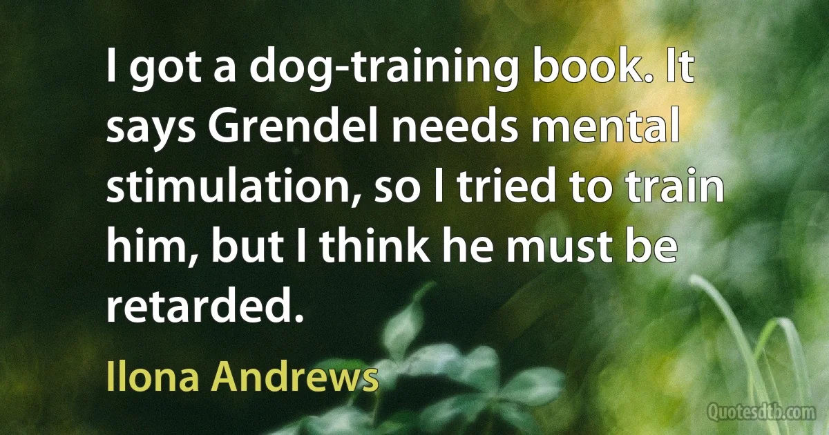 I got a dog-training book. It says Grendel needs mental stimulation, so I tried to train him, but I think he must be retarded. (Ilona Andrews)