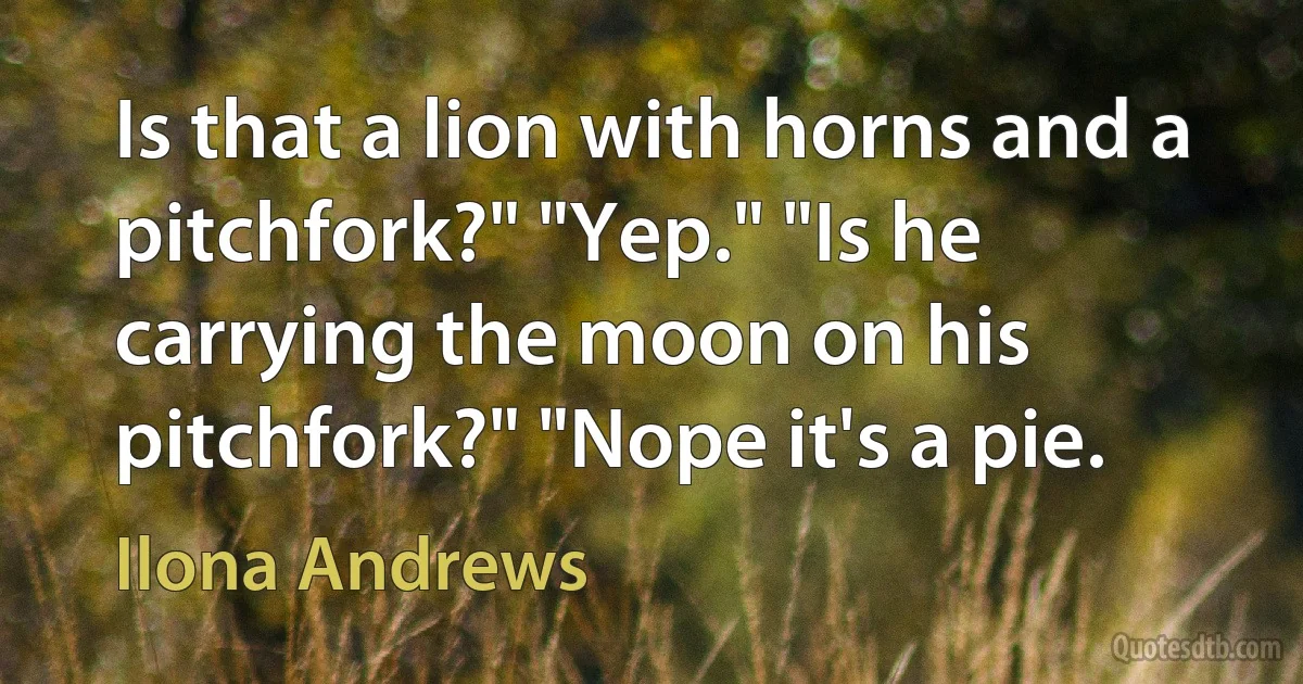 Is that a lion with horns and a pitchfork?" "Yep." "Is he carrying the moon on his pitchfork?" "Nope it's a pie. (Ilona Andrews)