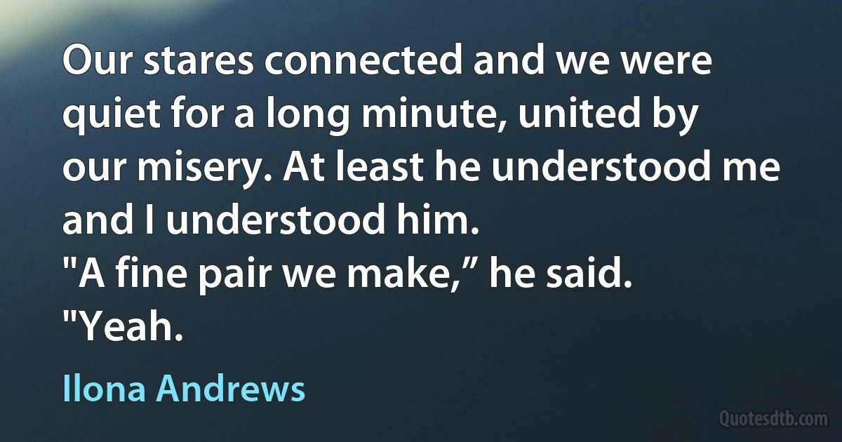 Our stares connected and we were quiet for a long minute, united by our misery. At least he understood me and I understood him.
"A fine pair we make,” he said.
"Yeah. (Ilona Andrews)