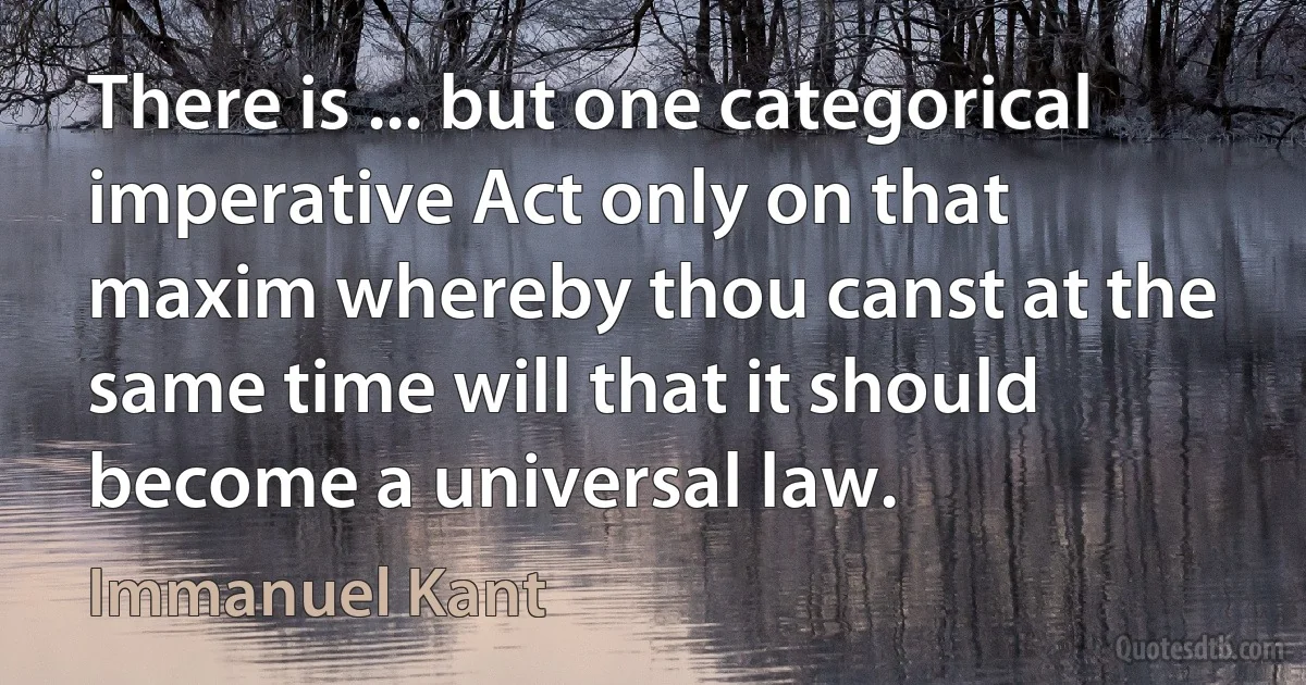 There is ... but one categorical imperative Act only on that maxim whereby thou canst at the same time will that it should become a universal law. (Immanuel Kant)