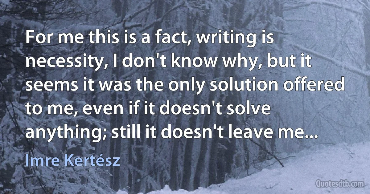 For me this is a fact, writing is necessity, I don't know why, but it seems it was the only solution offered to me, even if it doesn't solve anything; still it doesn't leave me... (Imre Kertész)