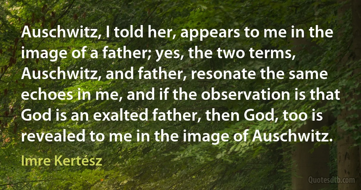 Auschwitz, I told her, appears to me in the image of a father; yes, the two terms, Auschwitz, and father, resonate the same echoes in me, and if the observation is that God is an exalted father, then God, too is revealed to me in the image of Auschwitz. (Imre Kertész)