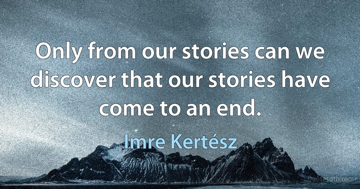 Only from our stories can we discover that our stories have come to an end. (Imre Kertész)