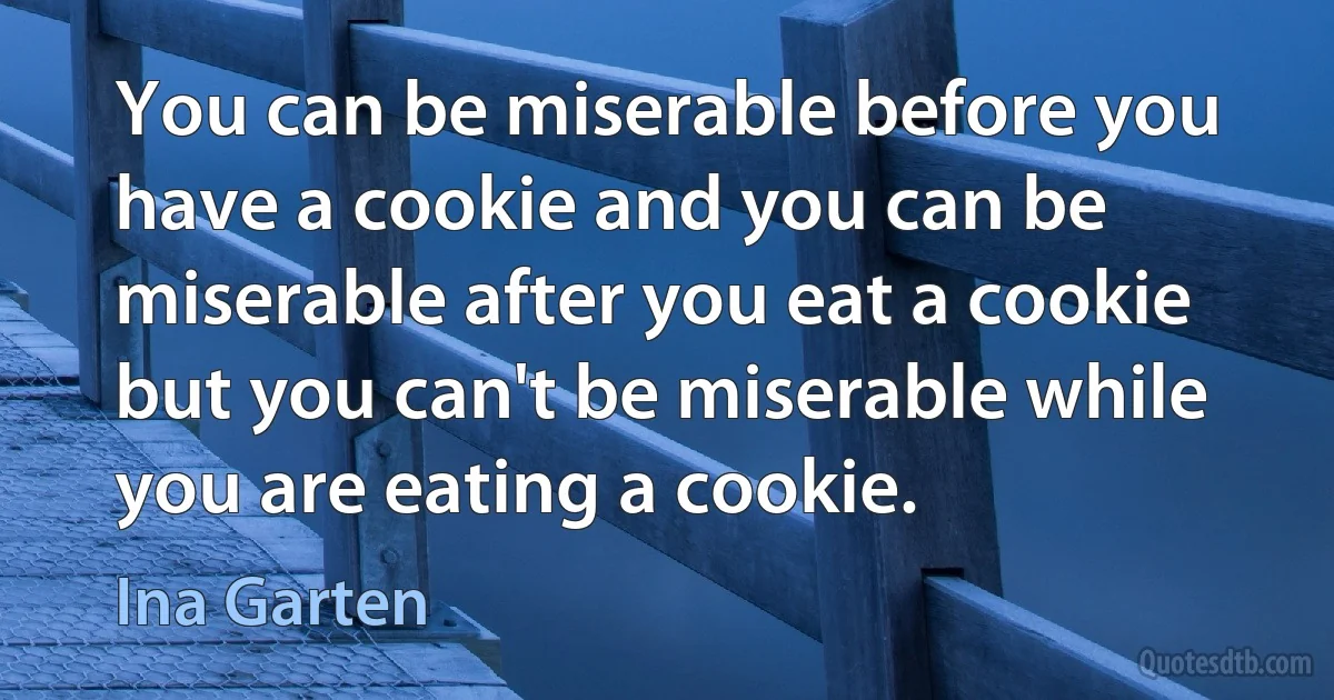 You can be miserable before you have a cookie and you can be miserable after you eat a cookie but you can't be miserable while you are eating a cookie. (Ina Garten)