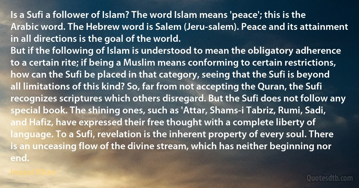 Is a Sufi a follower of Islam? The word Islam means 'peace'; this is the Arabic word. The Hebrew word is Salem (Jeru-salem). Peace and its attainment in all directions is the goal of the world.
But if the following of Islam is understood to mean the obligatory adherence to a certain rite; if being a Muslim means conforming to certain restrictions, how can the Sufi be placed in that category, seeing that the Sufi is beyond all limitations of this kind? So, far from not accepting the Quran, the Sufi recognizes scriptures which others disregard. But the Sufi does not follow any special book. The shining ones, such as 'Attar, Shams-i Tabriz, Rumi, Sadi, and Hafiz, have expressed their free thought with a complete liberty of language. To a Sufi, revelation is the inherent property of every soul. There is an unceasing flow of the divine stream, which has neither beginning nor end. (Inayat Khan)