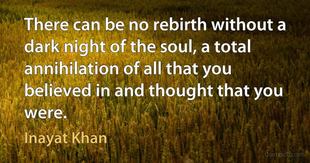 There can be no rebirth without a dark night of the soul, a total annihilation of all that you believed in and thought that you were. (Inayat Khan)