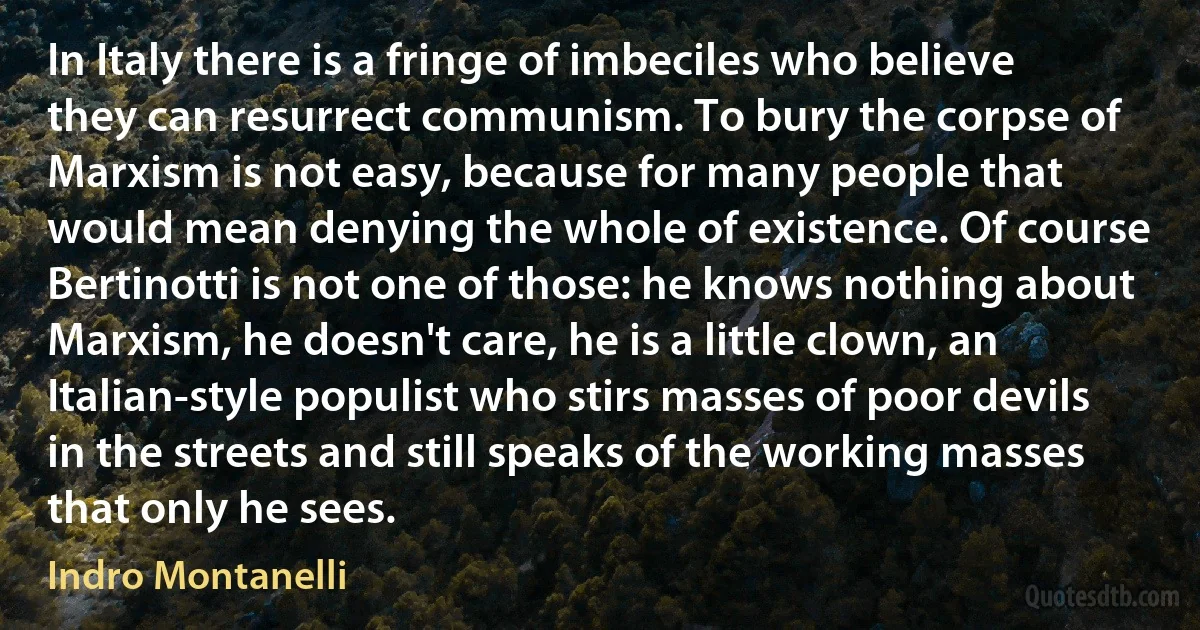 In Italy there is a fringe of imbeciles who believe they can resurrect communism. To bury the corpse of Marxism is not easy, because for many people that would mean denying the whole of existence. Of course Bertinotti is not one of those: he knows nothing about Marxism, he doesn't care, he is a little clown, an Italian-style populist who stirs masses of poor devils in the streets and still speaks of the working masses that only he sees. (Indro Montanelli)