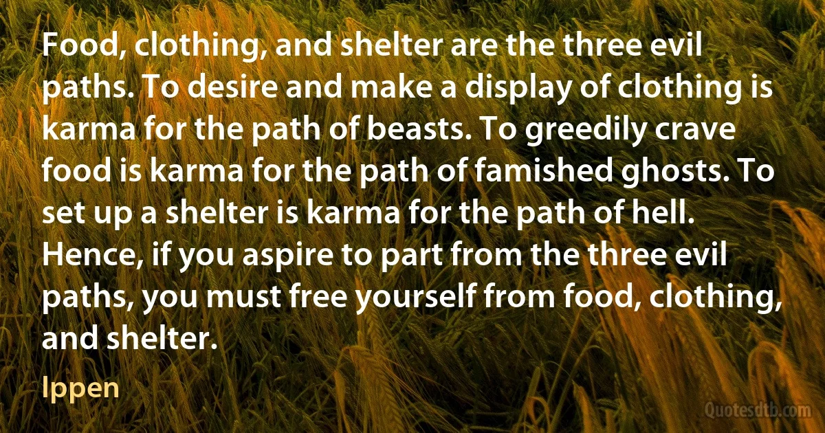 Food, clothing, and shelter are the three evil paths. To desire and make a display of clothing is karma for the path of beasts. To greedily crave food is karma for the path of famished ghosts. To set up a shelter is karma for the path of hell. Hence, if you aspire to part from the three evil paths, you must free yourself from food, clothing, and shelter. (Ippen)