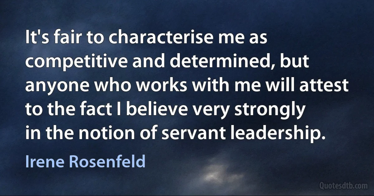 It's fair to characterise me as competitive and determined, but anyone who works with me will attest to the fact I believe very strongly in the notion of servant leadership. (Irene Rosenfeld)