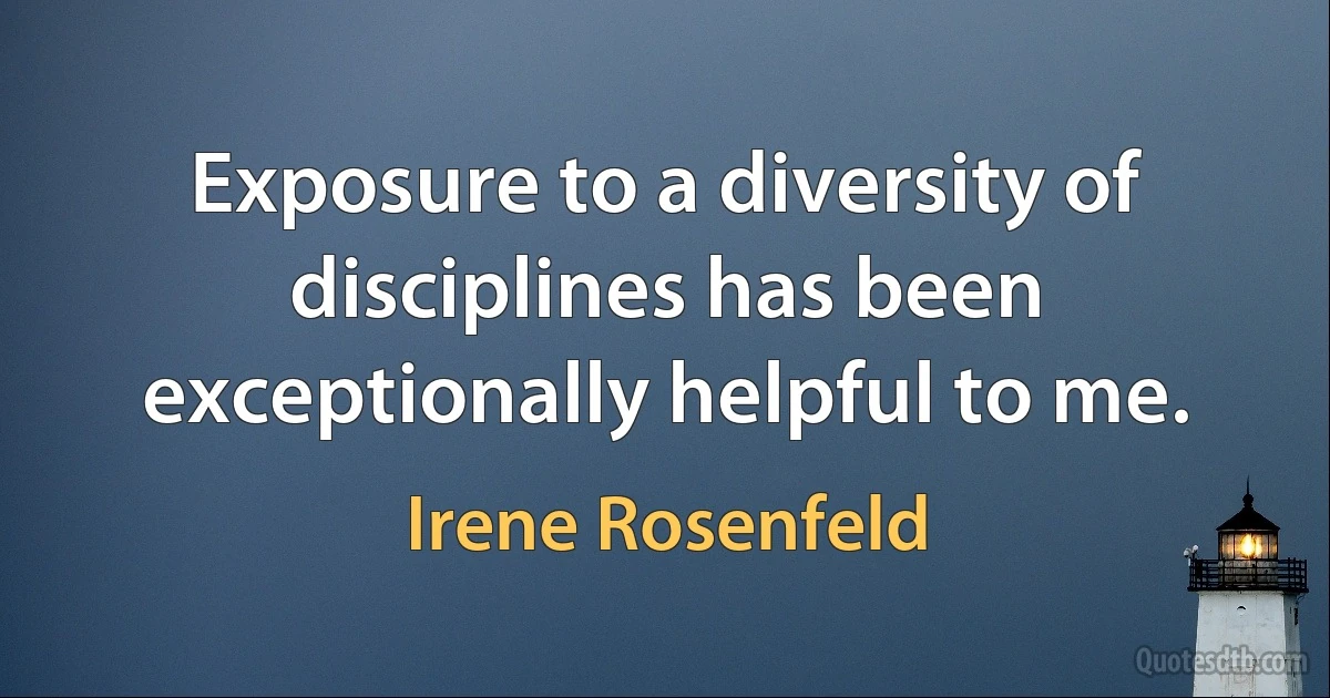 Exposure to a diversity of disciplines has been exceptionally helpful to me. (Irene Rosenfeld)