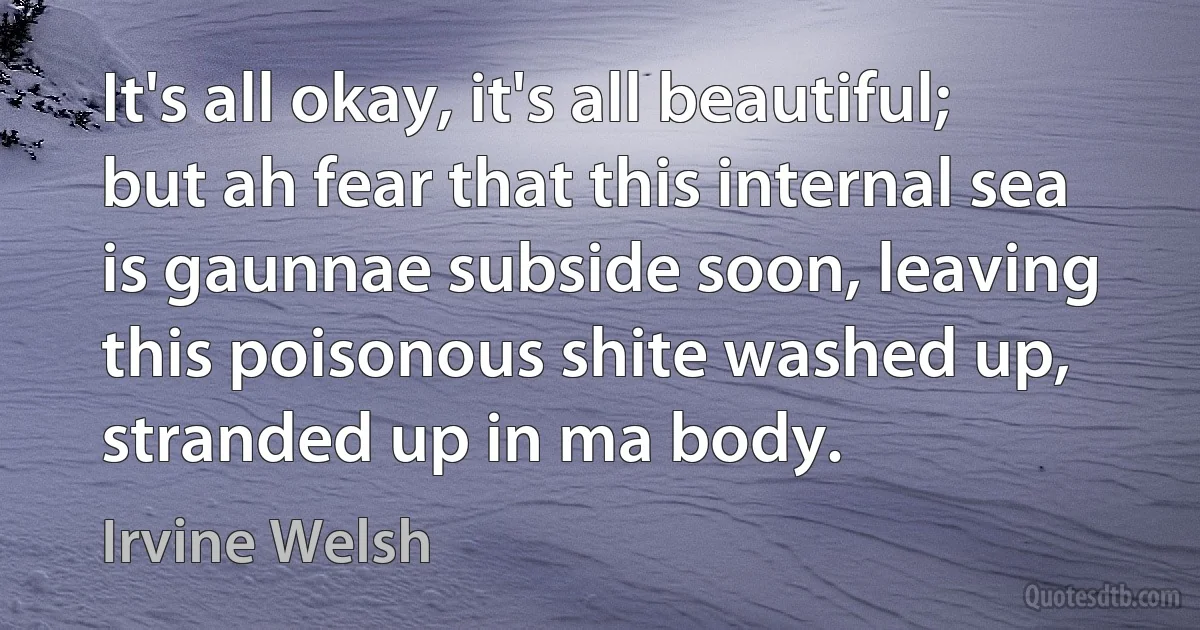 It's all okay, it's all beautiful; but ah fear that this internal sea is gaunnae subside soon, leaving this poisonous shite washed up, stranded up in ma body. (Irvine Welsh)