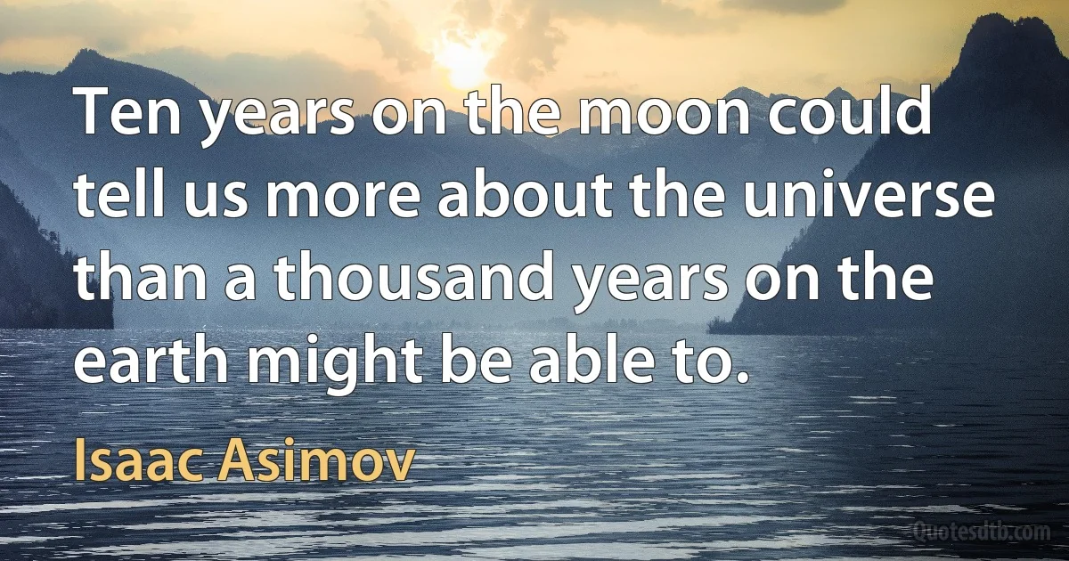 Ten years on the moon could tell us more about the universe than a thousand years on the earth might be able to. (Isaac Asimov)