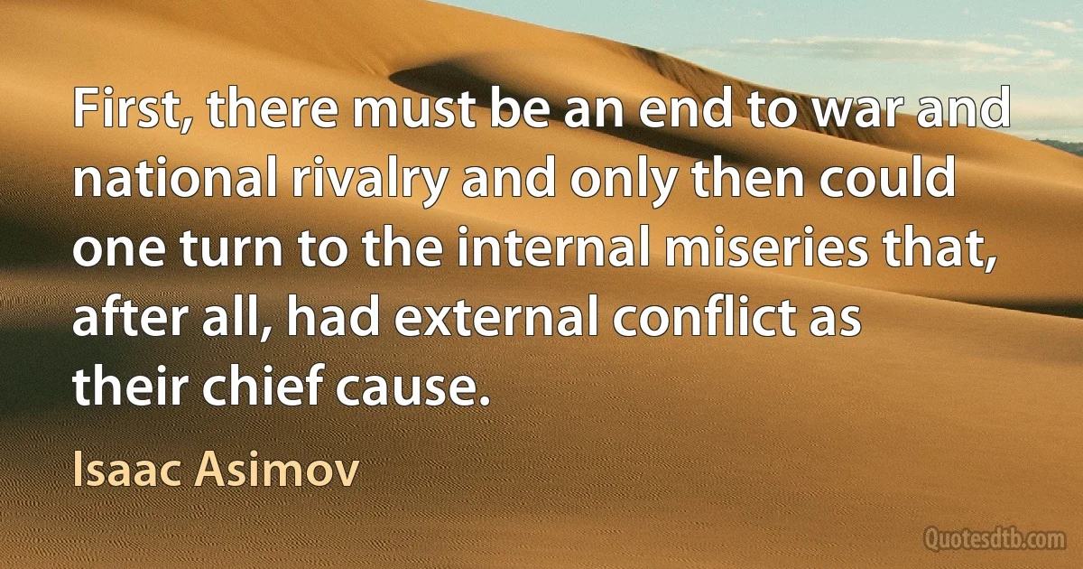 First, there must be an end to war and national rivalry and only then could one turn to the internal miseries that, after all, had external conflict as their chief cause. (Isaac Asimov)