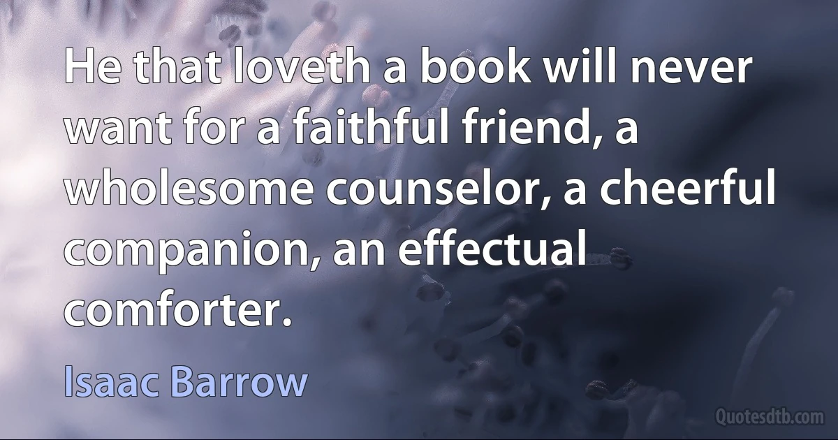 He that loveth a book will never want for a faithful friend, a wholesome counselor, a cheerful companion, an effectual comforter. (Isaac Barrow)