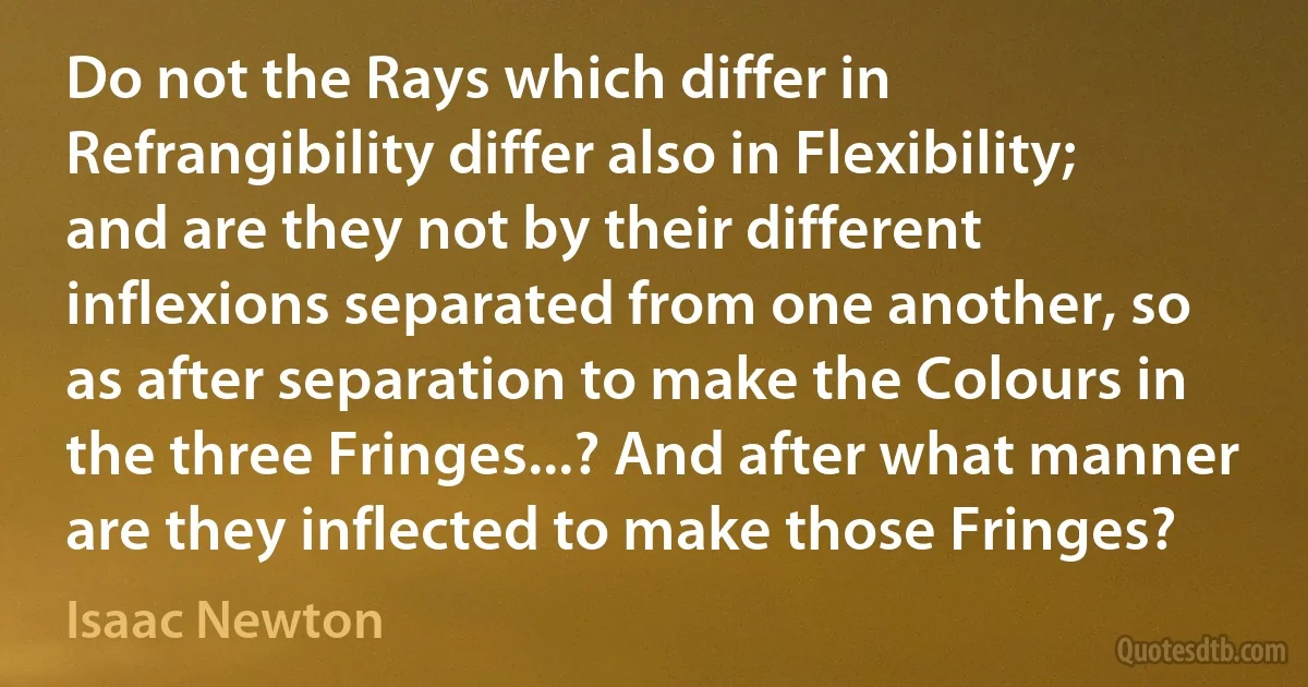 Do not the Rays which differ in Refrangibility differ also in Flexibility; and are they not by their different inflexions separated from one another, so as after separation to make the Colours in the three Fringes...? And after what manner are they inflected to make those Fringes? (Isaac Newton)