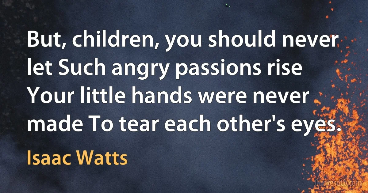 But, children, you should never let Such angry passions rise Your little hands were never made To tear each other's eyes. (Isaac Watts)