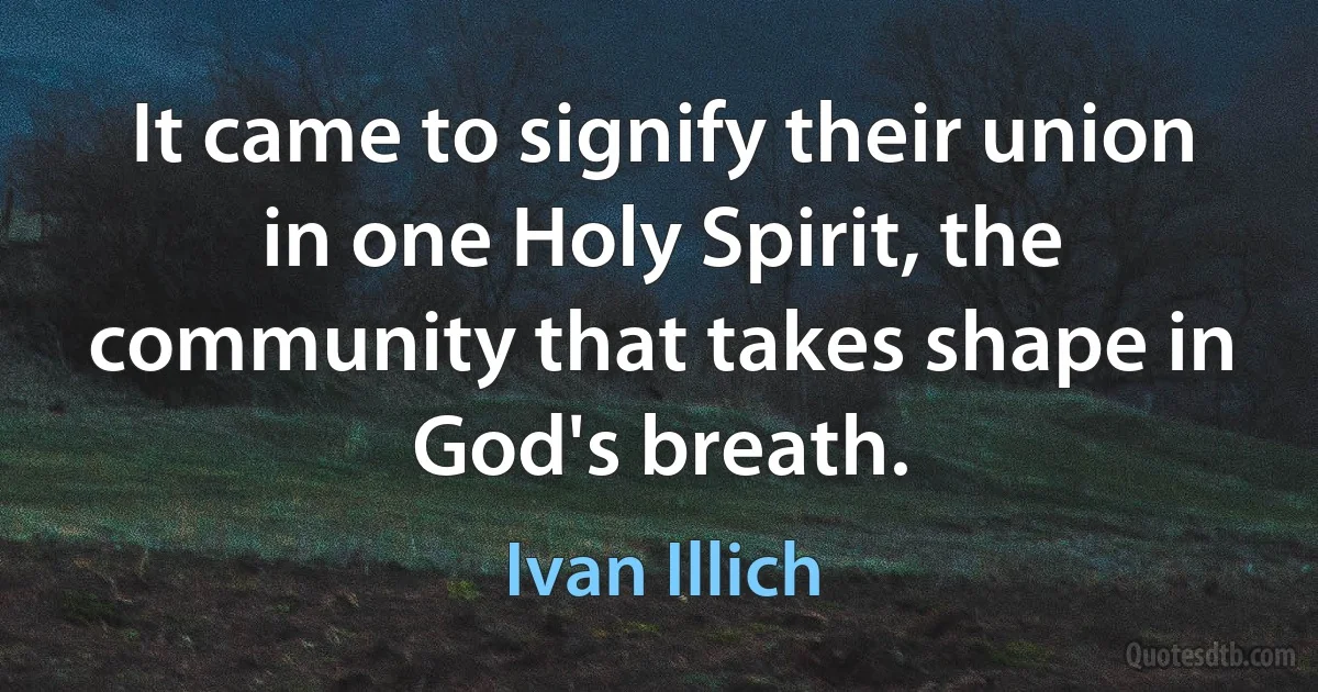 It came to signify their union in one Holy Spirit, the community that takes shape in God's breath. (Ivan Illich)