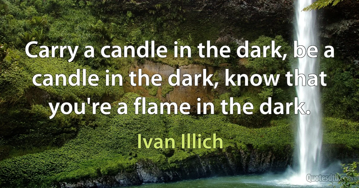 Carry a candle in the dark, be a candle in the dark, know that you're a flame in the dark. (Ivan Illich)