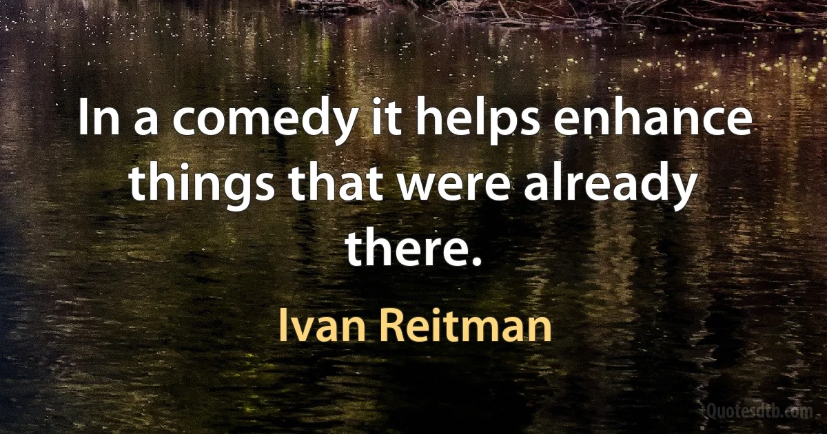 In a comedy it helps enhance things that were already there. (Ivan Reitman)