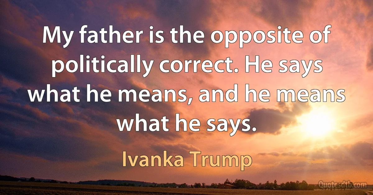 My father is the opposite of politically correct. He says what he means, and he means what he says. (Ivanka Trump)