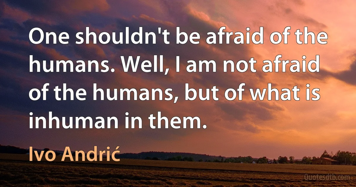 One shouldn't be afraid of the humans. Well, I am not afraid of the humans, but of what is inhuman in them. (Ivo Andrić)