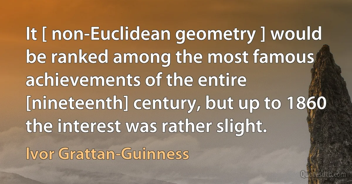 It [ non-Euclidean geometry ] would be ranked among the most famous achievements of the entire [nineteenth] century, but up to 1860 the interest was rather slight. (Ivor Grattan-Guinness)